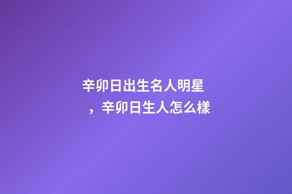 辛卯日出生名人明星，辛卯日生人怎么樣